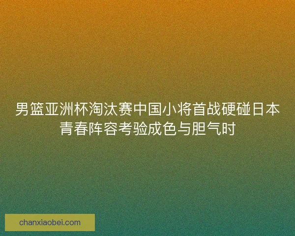 男篮亚洲杯淘汰赛中国小将首战硬碰日本青春阵容考验成色与胆气时
