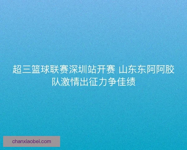超三篮球联赛深圳站开赛 山东东阿阿胶队激情出征力争佳绩